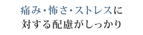 痛み・怖さ・ストレスに対する配慮がしっかり