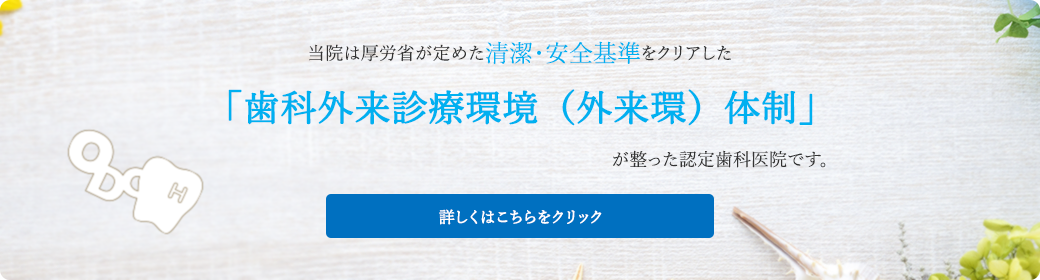 当院は厚労省が定めた清潔・安全基準をクリアした「歯科外来診療環境（外来環）体制」が整った認定歯科医院です。